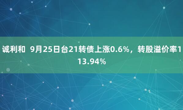诚利和  9月25日台21转债上涨0.6%，转股溢价率113.94%